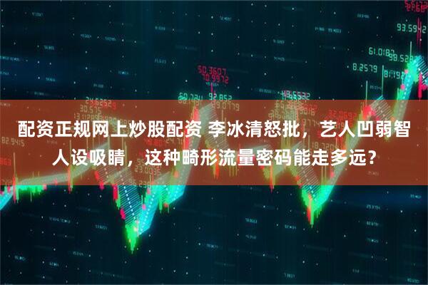 配资正规网上炒股配资 李冰清怒批，艺人凹弱智人设吸睛，这种畸形流量密码能走多远？