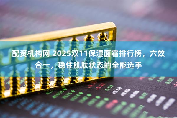 配资机构网 2025双11保湿面霜排行榜，六效合一，稳住肌肤状态的全能选手