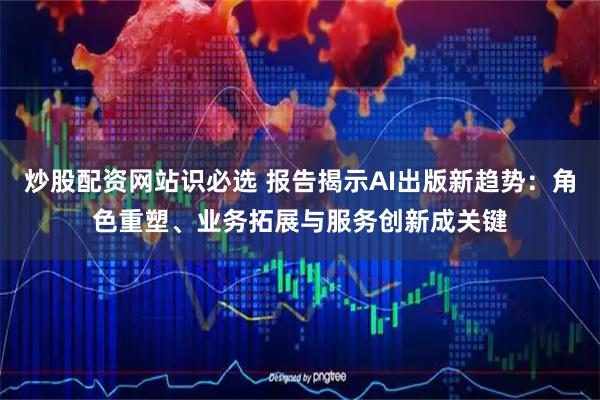 炒股配资网站识必选 报告揭示AI出版新趋势：角色重塑、业务拓展与服务创新成关键