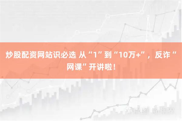 炒股配资网站识必选 从“1”到“10万+”,反诈“网课”开讲啦!