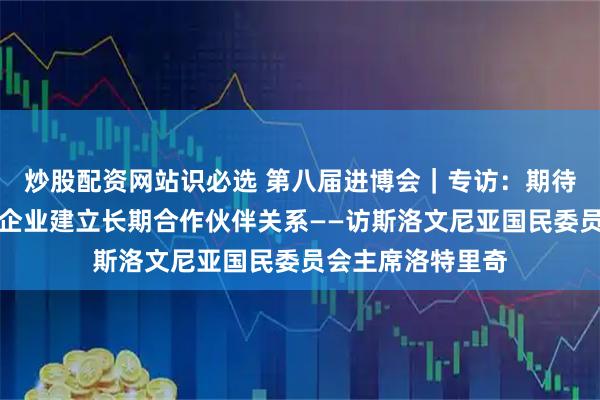 炒股配资网站识必选 第八届进博会｜专访：期待进博会推动斯中企业建立长期合作伙伴关系——访斯洛文尼亚国民委员会主席洛特里奇