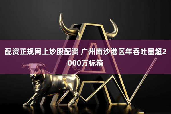 配资正规网上炒股配资 广州南沙港区年吞吐量超2000万标箱