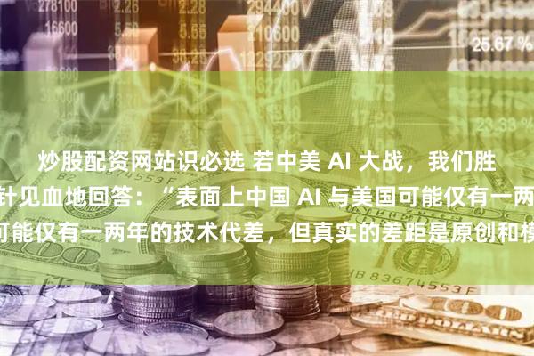 炒股配资网站识必选 若中美 AI 大战，我们胜算有几成？“梁文锋一针见血地回答：“表面上中国 AI 与美国可能仅有一两年的技术代差，但真实的差距是原创和模仿之差。“