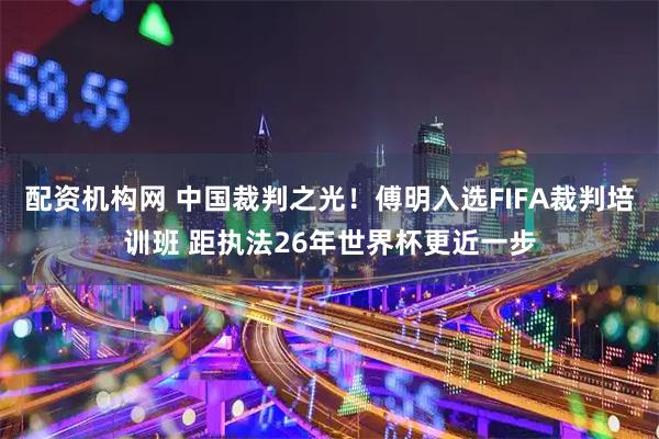 配资机构网 中国裁判之光！傅明入选FIFA裁判培训班 距执法26年世界杯更近一步