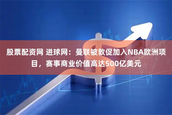 股票配资网 进球网：曼联被敦促加入NBA欧洲项目，赛事商业价值高达500亿美元