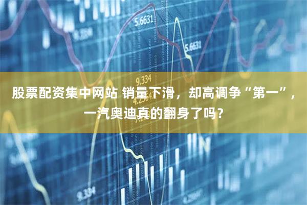 股票配资集中网站 销量下滑,却高调争“第一”,一汽奥迪真的翻身了吗?