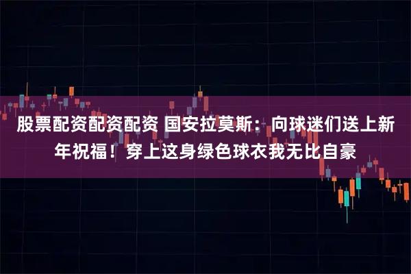股票配资配资配资 国安拉莫斯：向球迷们送上新年祝福！穿上这身绿色球衣我无比自豪