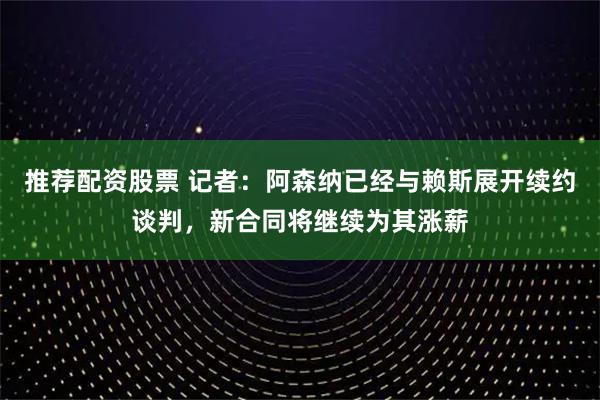 推荐配资股票 记者：阿森纳已经与赖斯展开续约谈判，新合同将继续为其涨薪