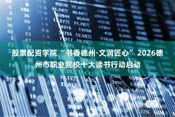 股票配资学院 “书香德州·文润匠心” 2026德州市职业院校十大读书行动启动