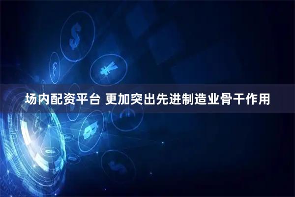 场内配资平台 更加突出先进制造业骨干作用