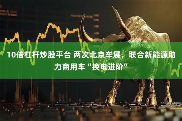 10倍杠杆炒股平台 两次北京车展，联合新能源助力商用车“换电进阶”