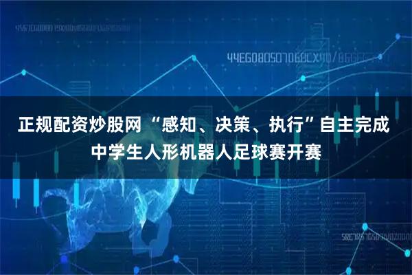 正规配资炒股网 “感知、决策、执行”自主完成 中学生人形机器人足球赛开赛