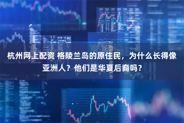 杭州网上配资 格陵兰岛的原住民，为什么长得像亚洲人？他们是华夏后裔吗？