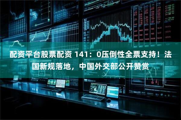 配资平台股票配资 141：0压倒性全票支持！法国新规落地，中国外交部公开赞赏