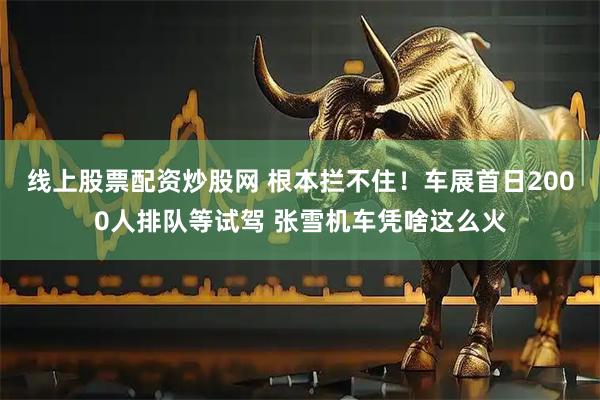 线上股票配资炒股网 根本拦不住！车展首日2000人排队等试驾 张雪机车凭啥这么火