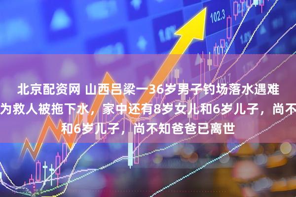 北京配资网 山西吕梁一36岁男子钓场落水遇难，妻子称他是为救人被拖下水，家中还有8岁女儿和6岁儿子，尚不知爸爸已离世
