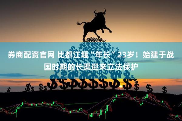 券商配资官网 比都江堰“年长”23岁！始建于战国时期的长渠迎来立法保护