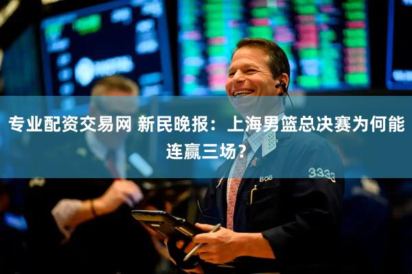 专业配资交易网 新民晚报：上海男篮总决赛为何能连赢三场？