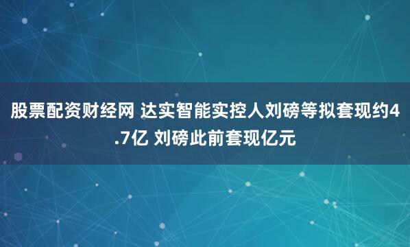 股票配资财经网 达实智能实控人刘磅等拟套现约4.7亿 刘磅此前套现亿元