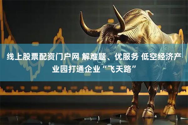 线上股票配资门户网 解难题、优服务 低空经济产业园打通企业“飞天路”