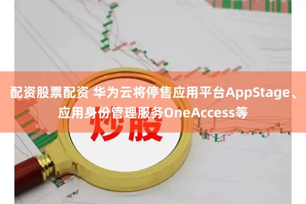 配资股票配资 华为云将停售应用平台AppStage、应用身份管理服务OneAccess等